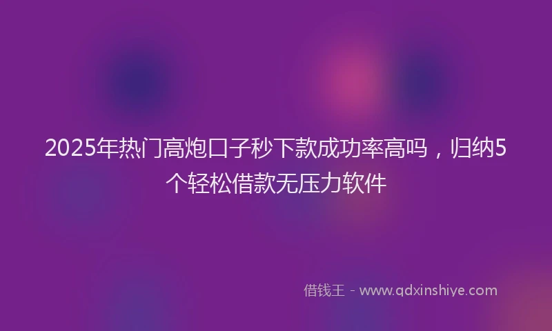 2025年热门高炮口子秒下款成功率高吗，归纳5个轻松借款无压力软件