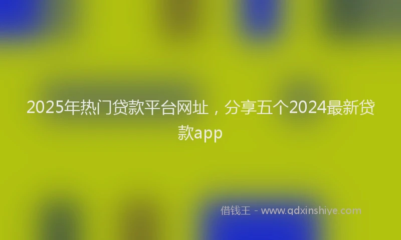 2025年热门贷款平台网址,分享五个2024最新贷款app
