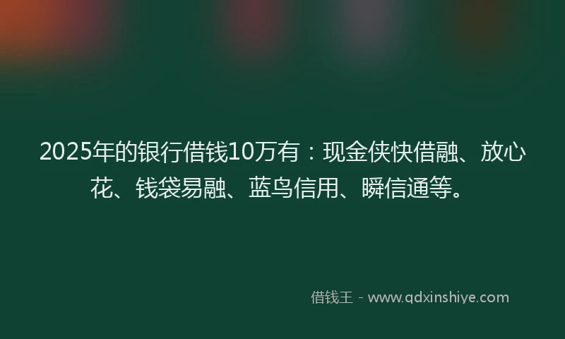 2025年的银行借钱10万有：现金侠快借融、放心花、钱袋易融、蓝鸟信用、瞬信通等。