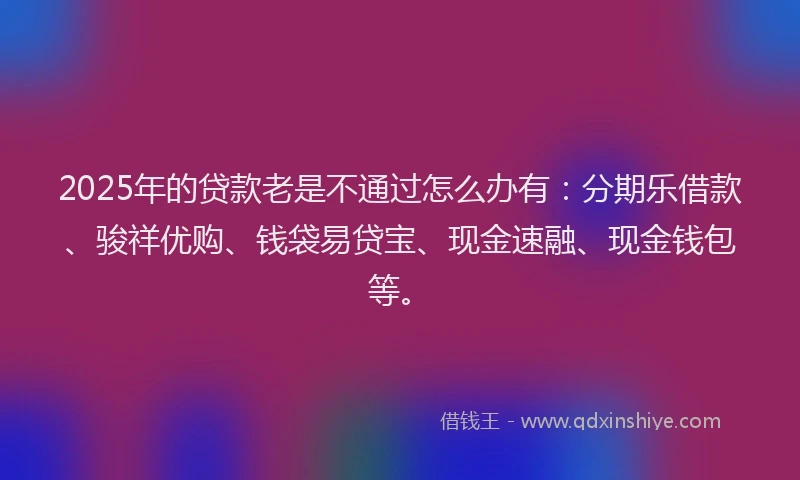 2025年的贷款老是不通过怎么办有：分期乐借款、骏祥优购、钱袋易贷宝、现金速融、现金钱包等。