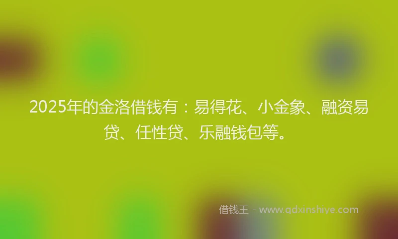 2025年的金洛借钱有:易得花、小金象、融资易贷、任性贷、乐融钱包等。