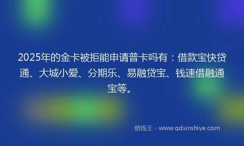 2025年的金卡被拒能申请普卡吗有：借款宝快贷通、大城小爱、分期乐、易融贷宝、钱速借融通宝等。