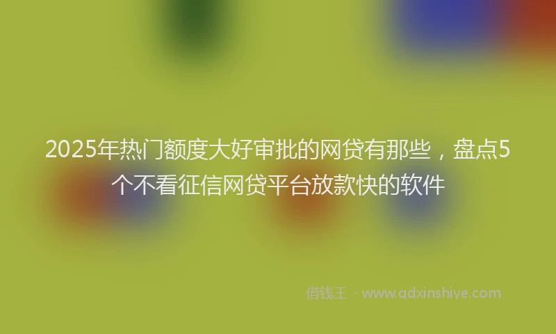 2025年热门额度大好审批的网贷有那些，盘点5个不看征信网贷平台放款快的软件