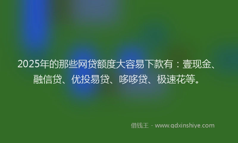 2025年的那些网贷额度大容易下款有:壹现金、融信贷、优投易贷、哆哆贷、极速花等。