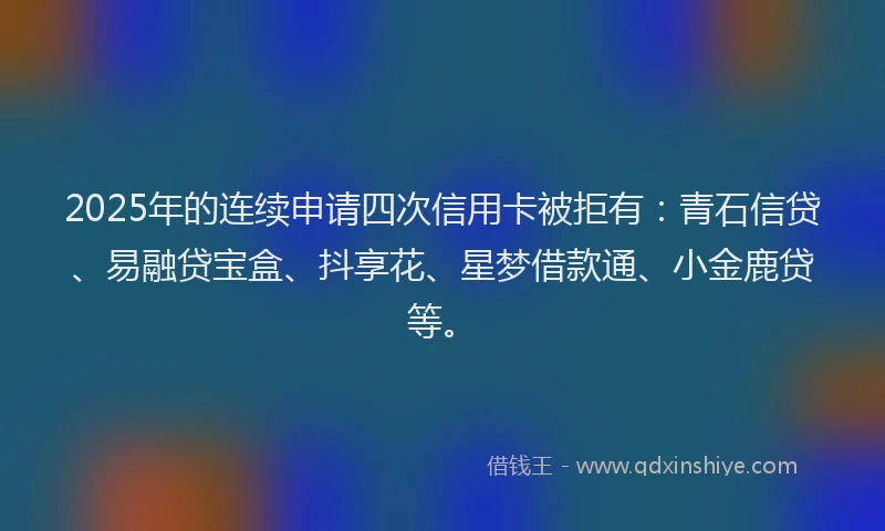 2025年的连续申请四次信用卡被拒有:青石信贷、易融贷宝盒、抖享花、星梦借款通、小金鹿贷等。