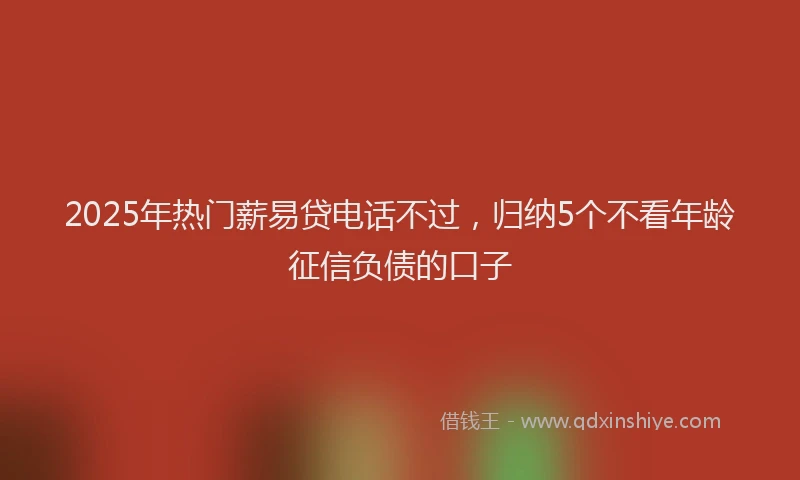 2025年热门薪易贷电话不过，归纳5个不看年龄征信负债的口子