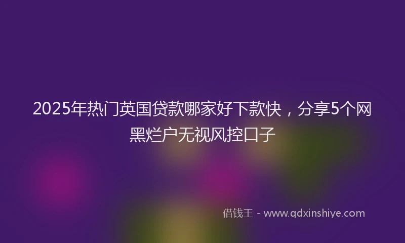 2025年热门英国贷款哪家好下款快，分享5个网黑烂户无视风控口子