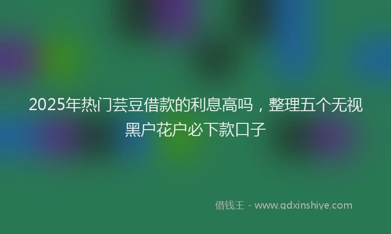 2025年热门芸豆借款的利息高吗,整理五个无视黑户花户必下款口子