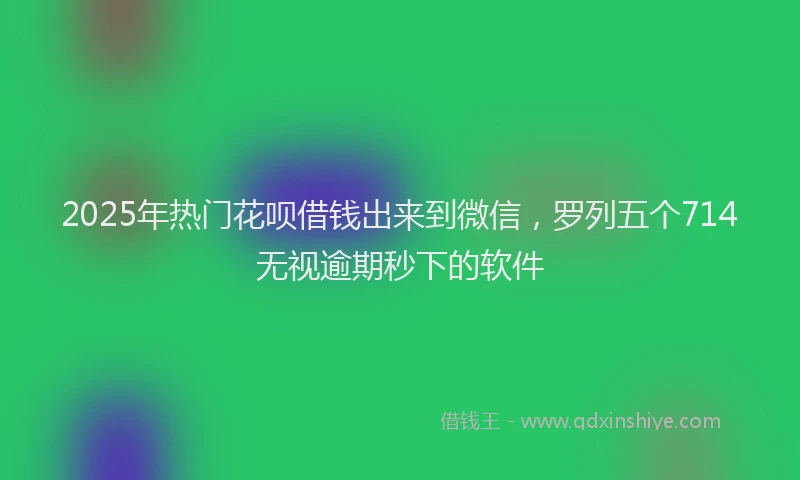 2025年热门花呗借钱出来到微信,罗列五个714无视逾期秒下的软件