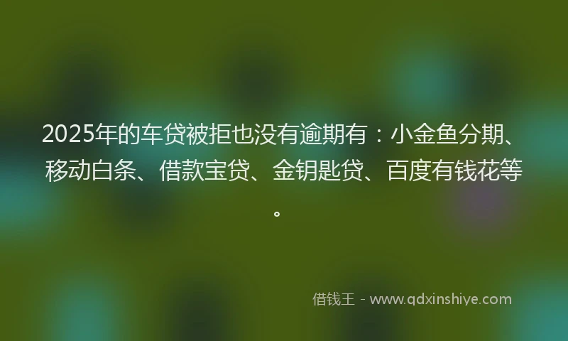 2025年的车贷被拒也没有逾期有:小金鱼分期、移动白条、借款宝贷、金钥匙贷、百度有钱花等。