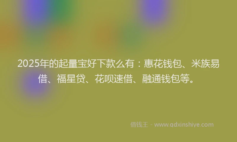 2025年的起量宝好下款么有：惠花钱包、米族易借、福星贷、花呗速借、融通钱包等。
