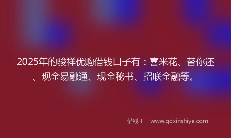 2025年的骏祥优购借钱口子有:喜米花、替你还、现金易融通、现金秘书、招联金融等。