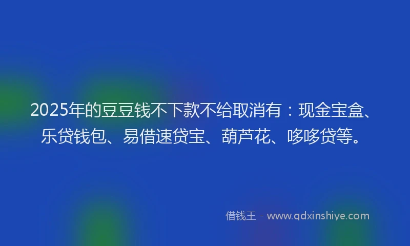 2025年的豆豆钱不下款不给取消有：现金宝盒、乐贷钱包、易借速贷宝、葫芦花、哆哆贷等。