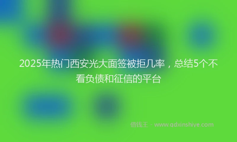 2025年热门西安光大面签被拒几率,总结5个不看负债和征信的平台