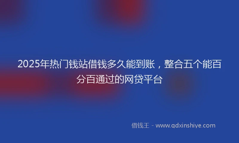 2025年热门钱站借钱多久能到账，整合五个能百分百通过的网贷平台