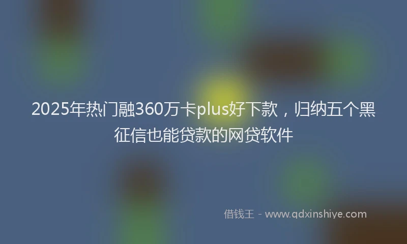 2025年热门融360万卡plus好下款，归纳五个黑征信也能贷款的网贷软件