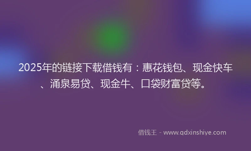 2025年的链接下载借钱有：惠花钱包、现金快车、涌泉易贷、现金牛、口袋财富贷等。