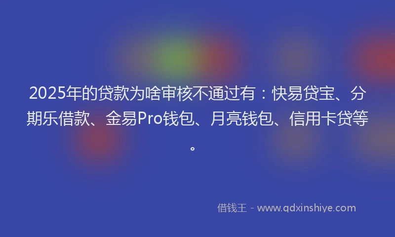 2025年的贷款为啥审核不通过有:快易贷宝、分期乐借款、金易Pro钱包、月亮钱包、信用卡贷等。