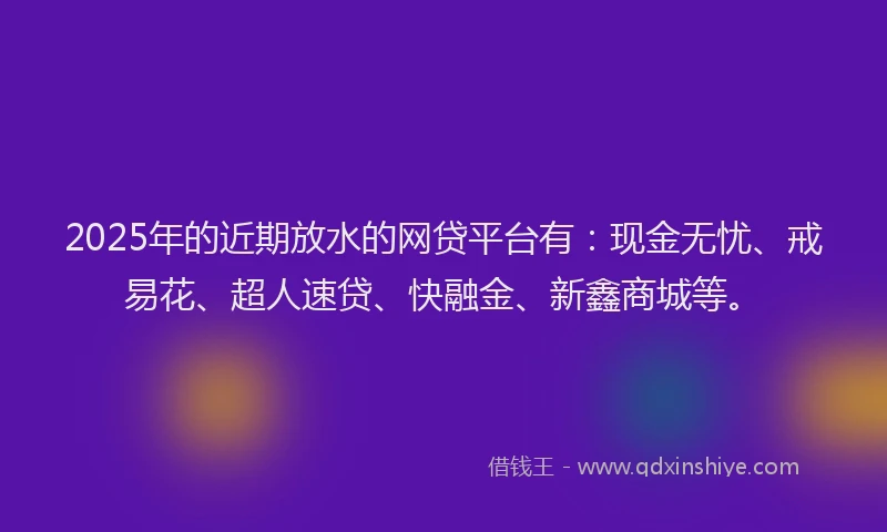 2025年的近期放水的网贷平台有：现金无忧、戒易花、超人速贷、快融金、新鑫商城等。