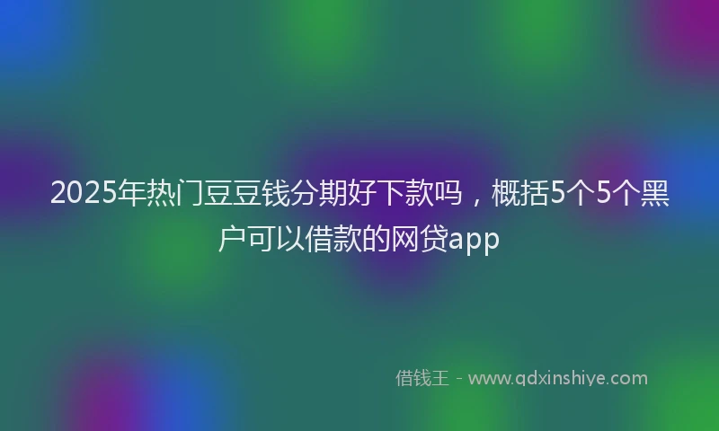 2025年热门豆豆钱分期好下款吗，概括5个5个黑户可以借款的网贷app