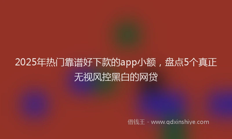2025年热门靠谱好下款的app小额，盘点5个真正无视风控黑白的网贷