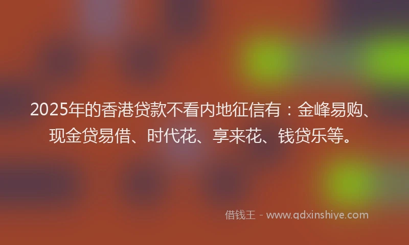 2025年的香港贷款不看内地征信有：金峰易购、现金贷易借、时代花、享来花、钱贷乐等。