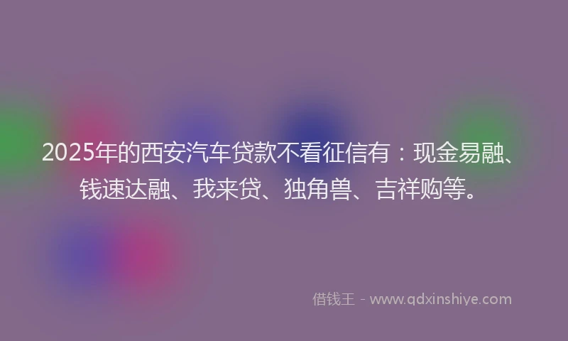 2025年的西安汽车贷款不看征信有：现金易融、钱速达融、我来贷、独角兽、吉祥购等。