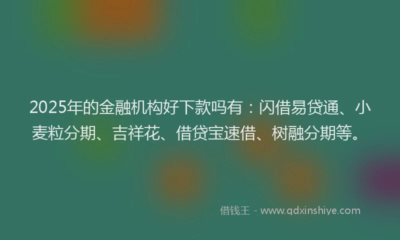 2025年的金融机构好下款吗有：闪借易贷通、小麦粒分期、吉祥花、借贷宝速借、树融分期等。
