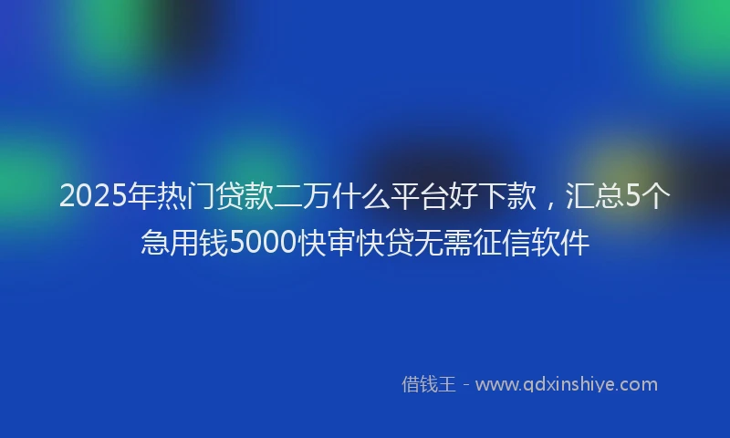 2025年热门贷款二万什么平台好下款，汇总5个急用钱5000快审快贷无需征信软件