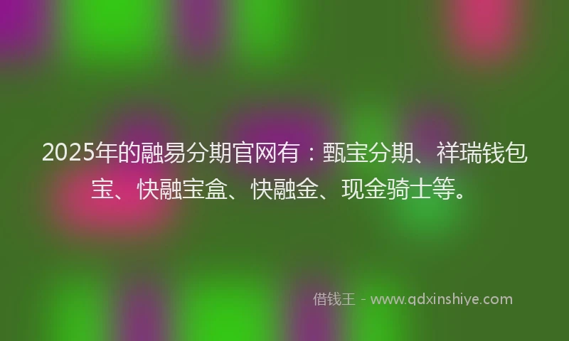 2025年的融易分期官网有：甄宝分期、祥瑞钱包宝、快融宝盒、快融金、现金骑士等。