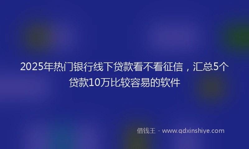 2025年热门银行线下贷款看不看征信，汇总5个贷款10万比较容易的软件