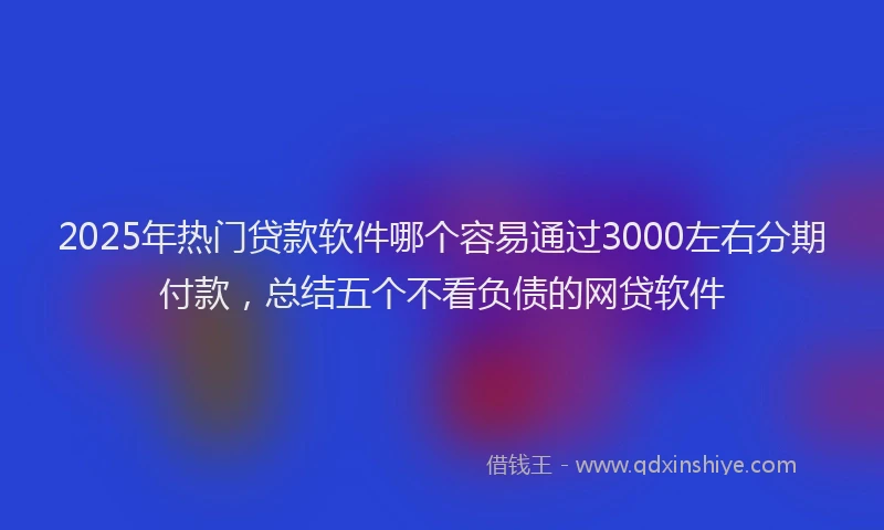 2025年热门贷款软件哪个容易通过3000左右分期付款,总结五个不看负债的网贷软件
