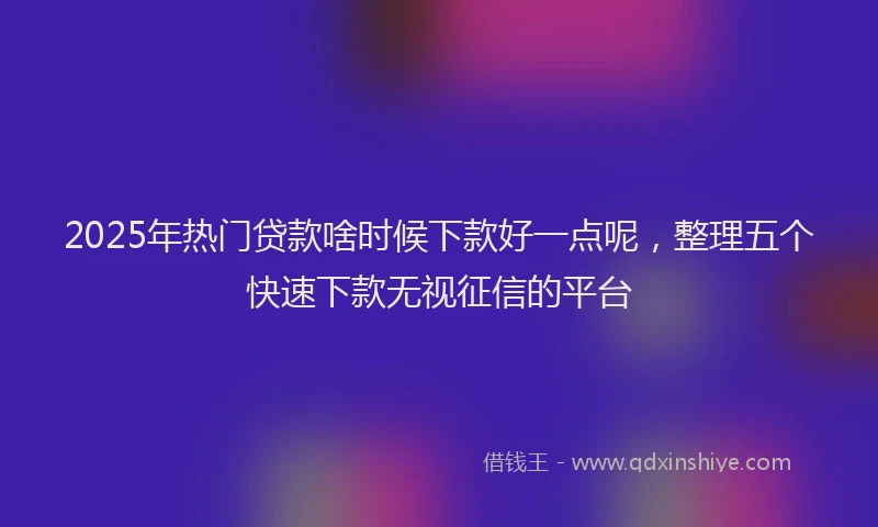 2025年热门贷款啥时候下款好一点呢,整理五个快速下款无视征信的平台
