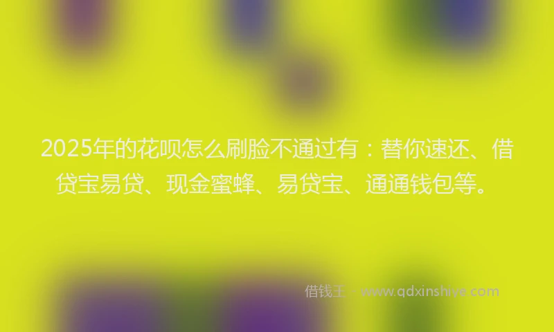 2025年的花呗怎么刷脸不通过有：替你速还、借贷宝易贷、现金蜜蜂、易贷宝、通通钱包等。