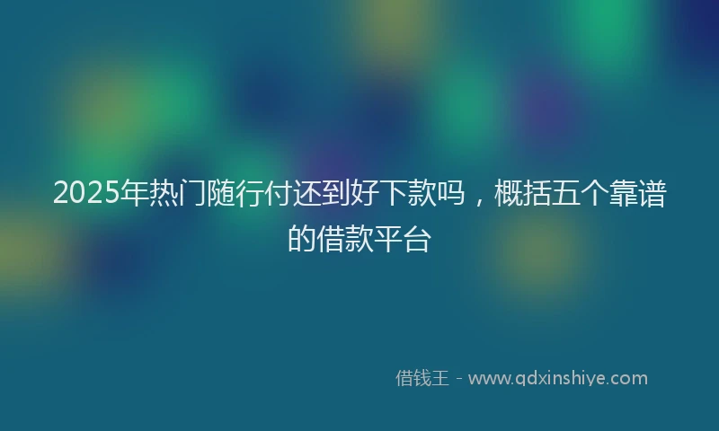 2025年热门随行付还到好下款吗,概括五个靠谱的借款平台