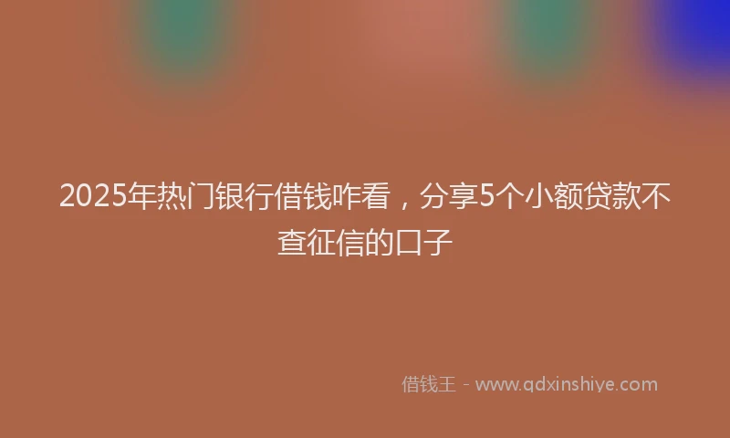 2025年热门银行借钱咋看,分享5个小额贷款不查征信的口子