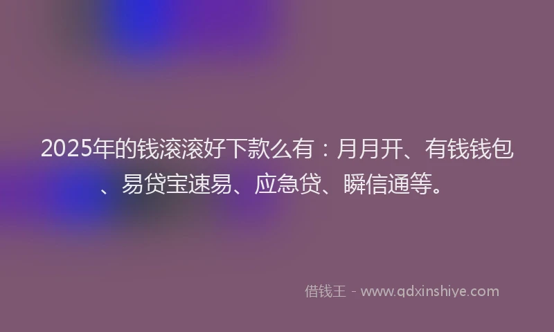 2025年的钱滚滚好下款么有:月月开、有钱钱包、易贷宝速易、应急贷、瞬信通等。