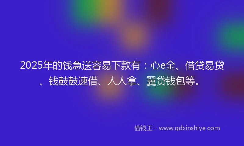 2025年的钱急送容易下款有：心e金、借贷易贷、钱鼓鼓速借、人人拿、翼贷钱包等。