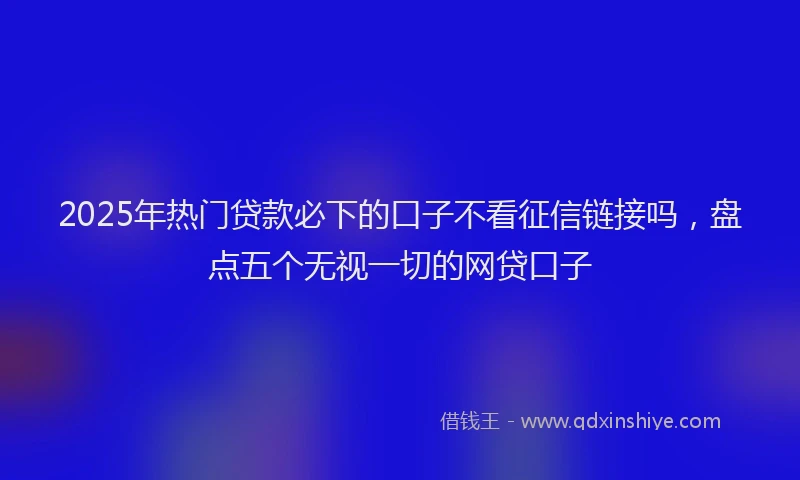 2025年热门贷款必下的口子不看征信链接吗,盘点五个无视一切的网贷口子