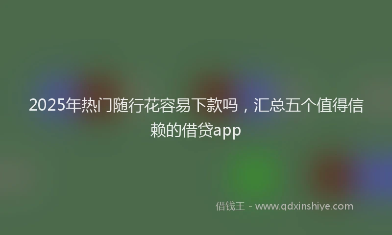 2025年热门随行花容易下款吗,汇总五个值得信赖的借贷app