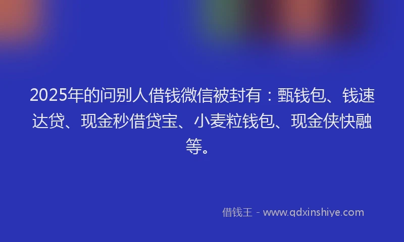 2025年的问别人借钱微信被封有:甄钱包、钱速达贷、现金秒借贷宝、小麦粒钱包、现金侠快融等。