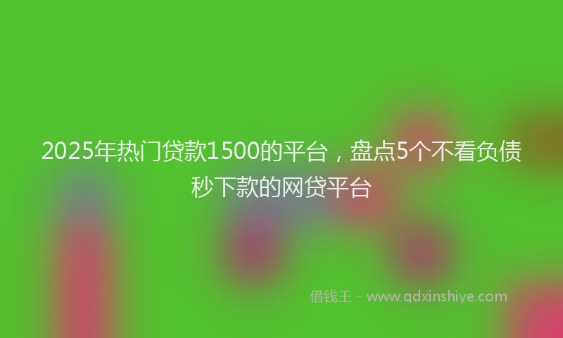 2025年热门贷款1500的平台，盘点5个不看负债秒下款的网贷平台
