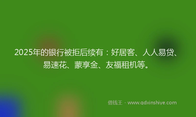 2025年的银行被拒后续有：好居客、人人易贷、易速花、蒙享金、友福租机等。