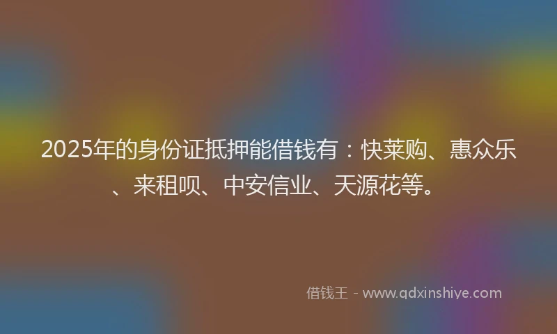 2025年的身份证抵押能借钱有：快莱购、惠众乐、来租呗、中安信业、天源花等。