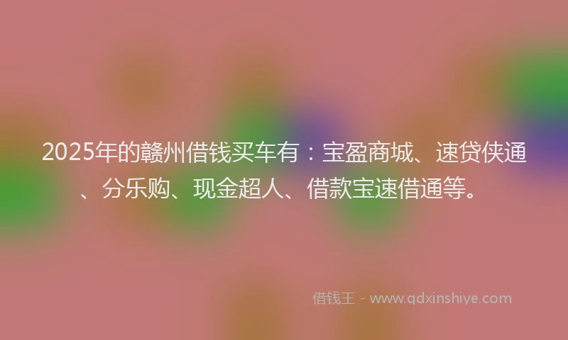 2025年的赣州借钱买车有：宝盈商城、速贷侠通、分乐购、现金超人、借款宝速借通等。