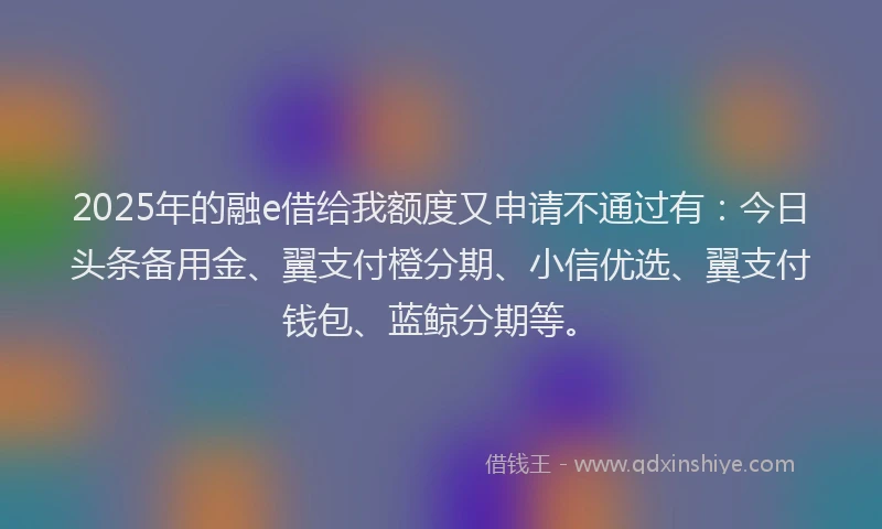 2025年的融e借给我额度又申请不通过有：今日头条备用金、翼支付橙分期、小信优选、翼支付钱包、蓝鲸分期等。