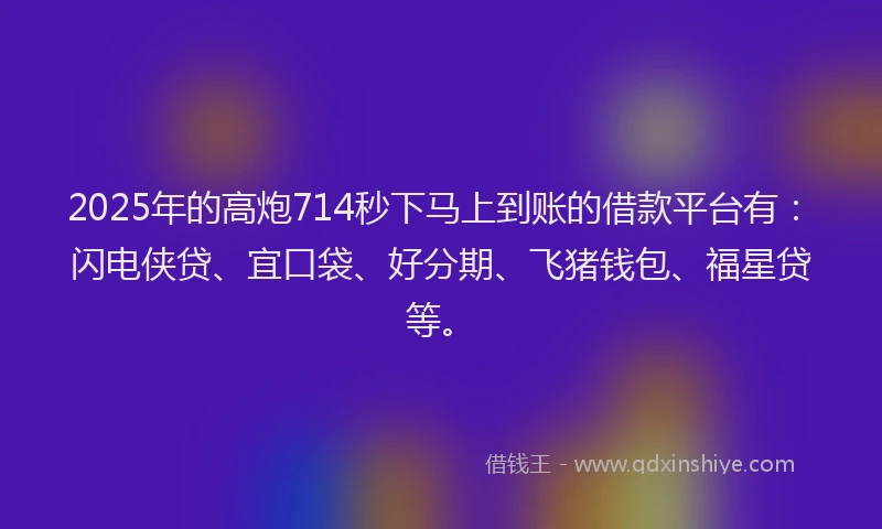 2025年的高炮714秒下马上到账的借款平台有：闪电侠贷、宜口袋、好分期、飞猪钱包、福星贷等。
