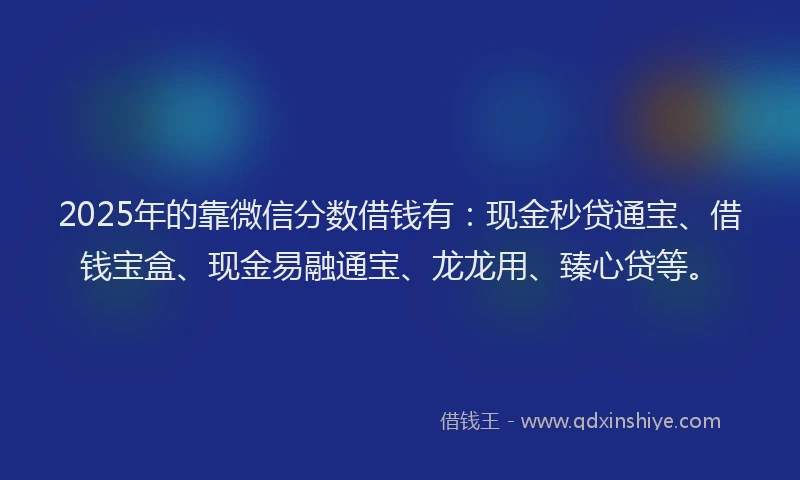 2025年的靠微信分数借钱有：现金秒贷通宝、借钱宝盒、现金易融通宝、龙龙用、臻心贷等。