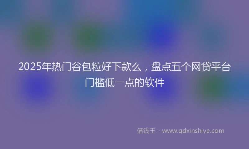 2025年热门谷包粒好下款么，盘点五个网贷平台门槛低一点的软件