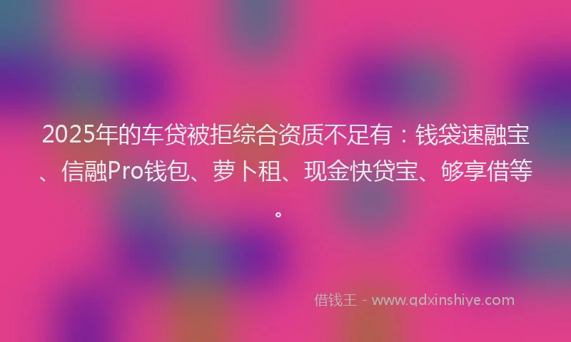 2025年的车贷被拒综合资质不足有：钱袋速融宝、信融Pro钱包、萝卜租、现金快贷宝、够享借等。